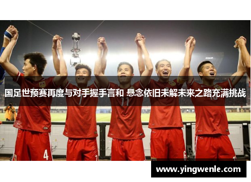 国足世预赛再度与对手握手言和 悬念依旧未解未来之路充满挑战