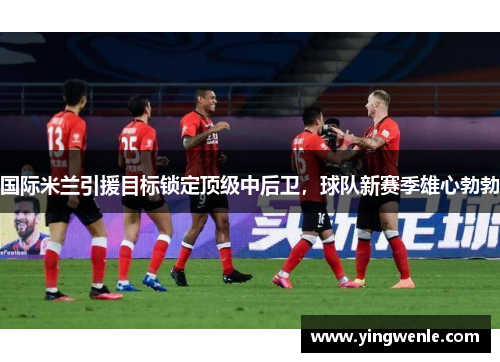 国际米兰引援目标锁定顶级中后卫，球队新赛季雄心勃勃