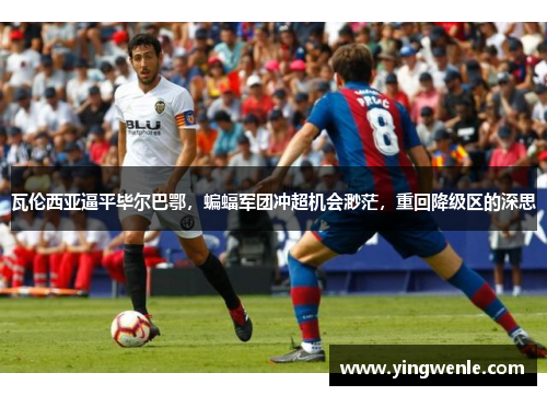 瓦伦西亚逼平毕尔巴鄂，蝙蝠军团冲超机会渺茫，重回降级区的深思