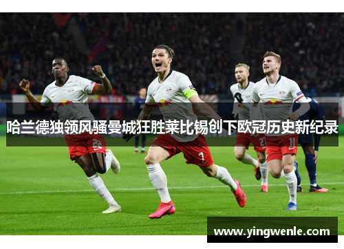 哈兰德独领风骚曼城狂胜莱比锡创下欧冠历史新纪录