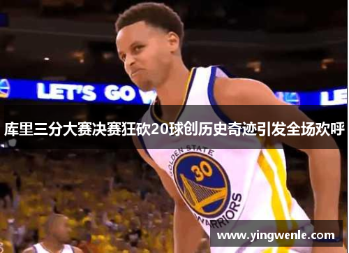 库里三分大赛决赛狂砍20球创历史奇迹引发全场欢呼