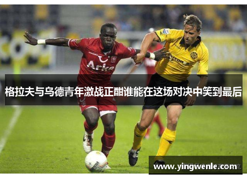 格拉夫与乌德青年激战正酣谁能在这场对决中笑到最后