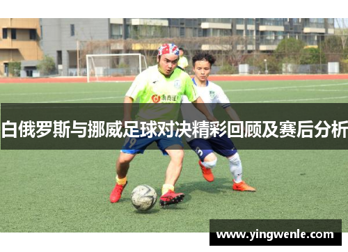 白俄罗斯与挪威足球对决精彩回顾及赛后分析