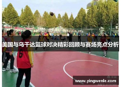 美国与乌干达篮球对决精彩回顾与赛场亮点分析