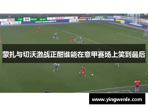 蒙扎与切沃激战正酣谁能在意甲赛场上笑到最后