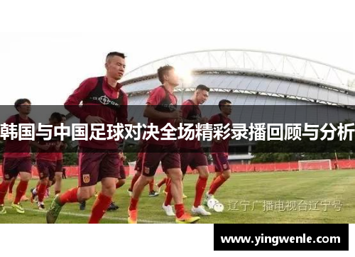 韩国与中国足球对决全场精彩录播回顾与分析