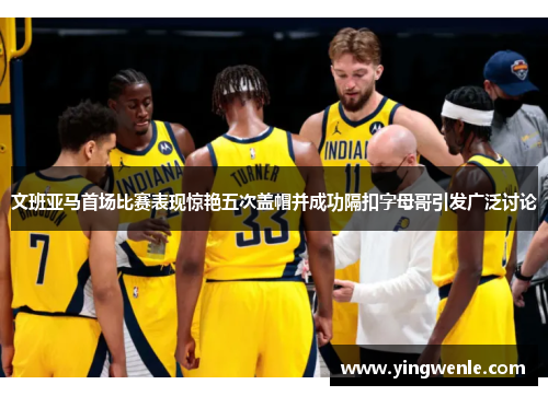 文班亚马首场比赛表现惊艳五次盖帽并成功隔扣字母哥引发广泛讨论