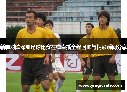 新疆对阵深圳足球比赛在线直播全程回顾与精彩瞬间分享