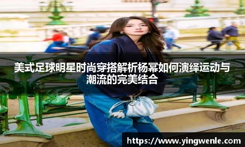 美式足球明星时尚穿搭解析杨幂如何演绎运动与潮流的完美结合